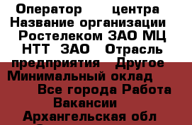 Оператор Call-центра › Название организации ­ Ростелеком ЗАО МЦ НТТ, ЗАО › Отрасль предприятия ­ Другое › Минимальный оклад ­ 17 000 - Все города Работа » Вакансии   . Архангельская обл.,Северодвинск г.